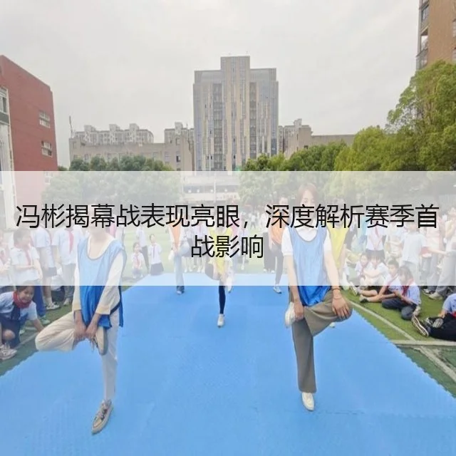 冯彬揭幕战表现亮眼，深度解析赛季首战影响